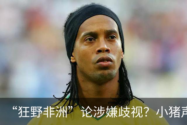 “狂野非洲”论涉嫌歧视？小猪声明否认：我谈论的是足球而非人